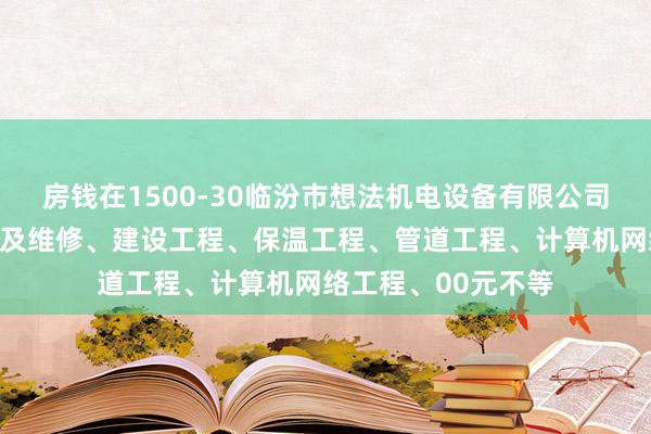 房钱在1500-30临汾市想法机电设备有限公司、机电设备的安装及维修、建设工程、保温工程、管道工程、计算机网络工程、00元不等